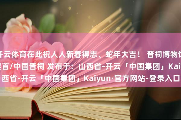 开云体育在此祝人人新春得志、蛇年大吉！ 晋祠博物馆 2025年1月26日 起首/中国晋祠 发布于：山西省-开云「中国集团」Kaiyun·官方网站-登录入口