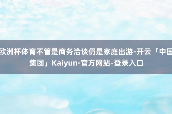 欧洲杯体育不管是商务洽谈仍是家庭出游-开云「中国集团」Kaiyun·官方网站-登录入口