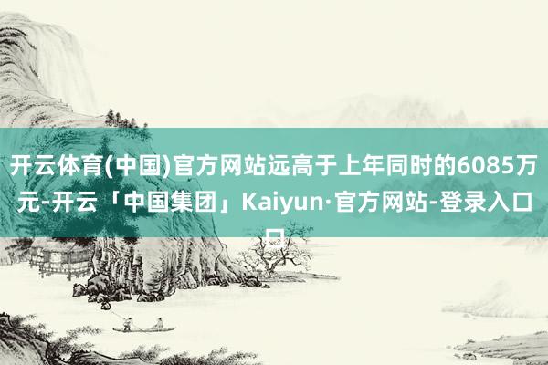开云体育(中国)官方网站远高于上年同时的6085万元-开云「中国集团」Kaiyun·官方网站-登录入口