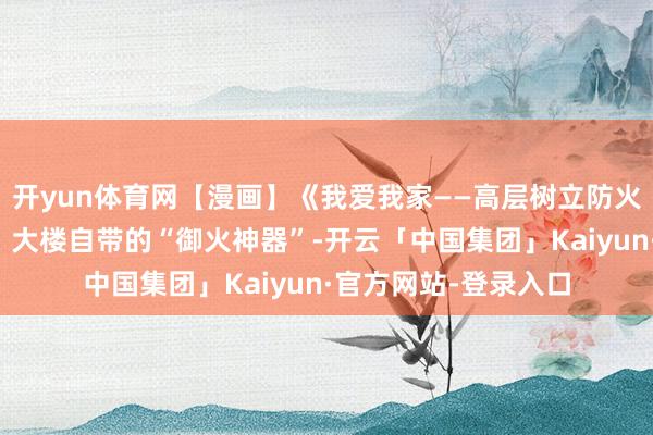 开yun体育网【漫画】《我爱我家——高层树立防火通关攻略》第五期：大楼自带的“御火神器”-开云「中国集团」Kaiyun·官方网站-登录入口