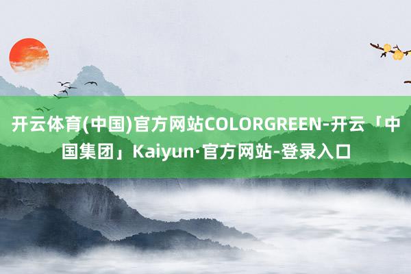 开云体育(中国)官方网站COLORGREEN-开云「中国集团」Kaiyun·官方网站-登录入口