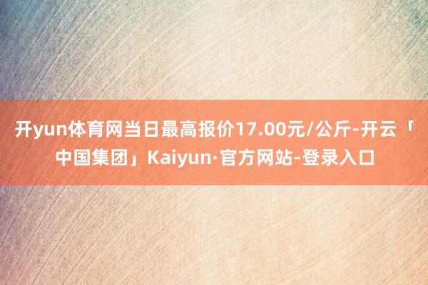 开yun体育网当日最高报价17.00元/公斤-开云「中国集团」Kaiyun·官方网站-登录入口