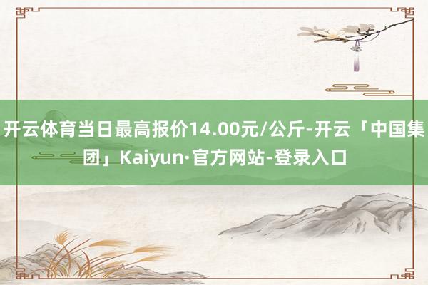 开云体育当日最高报价14.00元/公斤-开云「中国集团」Kaiyun·官方网站-登录入口