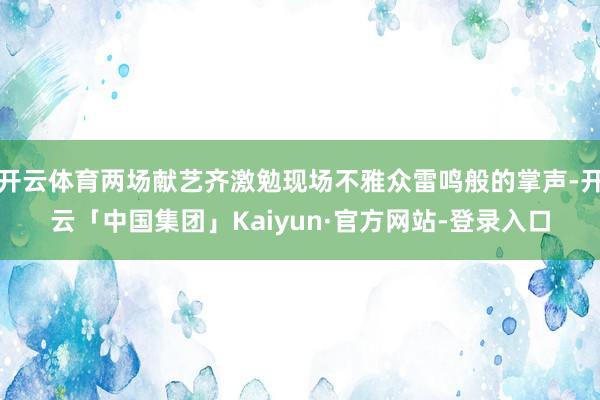 开云体育两场献艺齐激勉现场不雅众雷鸣般的掌声-开云「中国集团」Kaiyun·官方网站-登录入口