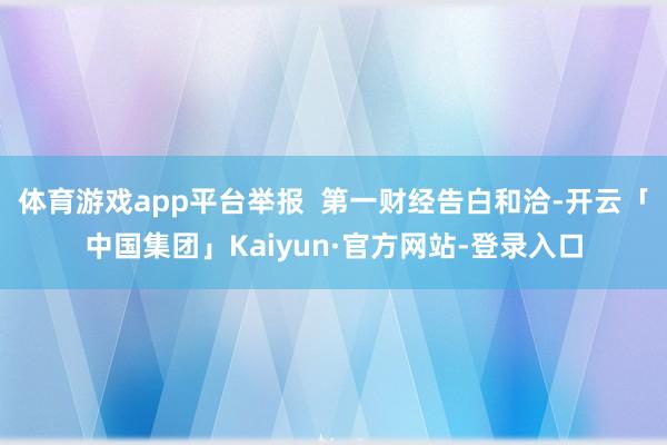 体育游戏app平台举报  第一财经告白和洽-开云「中国集团」Kaiyun·官方网站-登录入口