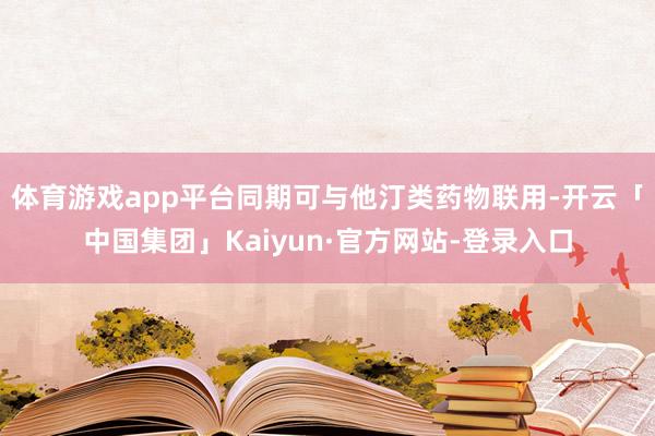 体育游戏app平台同期可与他汀类药物联用-开云「中国集团」Kaiyun·官方网站-登录入口