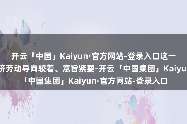 开云「中国」Kaiyun·官方网站-登录入口这一膺惩呈报对作念好经济劳动导向较着、意旨紧要-开云「中国集团」Kaiyun·官方网站-登录入口