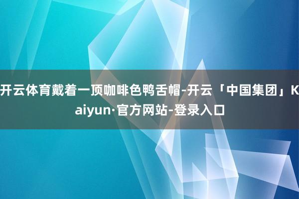 开云体育戴着一顶咖啡色鸭舌帽-开云「中国集团」Kaiyun·官方网站-登录入口