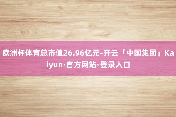 欧洲杯体育总市值26.96亿元-开云「中国集团」Kaiyun·官方网站-登录入口
