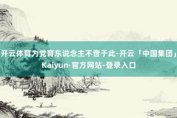 开云体育为党育东说念主不啻于此-开云「中国集团」Kaiyun·官方网站-登录入口