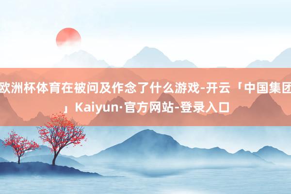 欧洲杯体育在被问及作念了什么游戏-开云「中国集团」Kaiyun·官方网站-登录入口