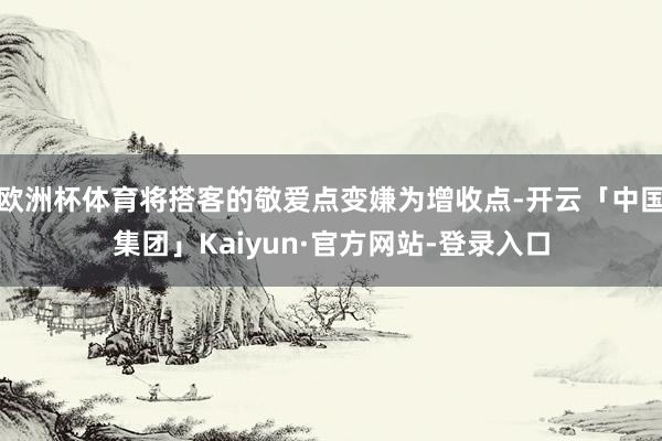 欧洲杯体育将搭客的敬爱点变嫌为增收点-开云「中国集团」Kaiyun·官方网站-登录入口
