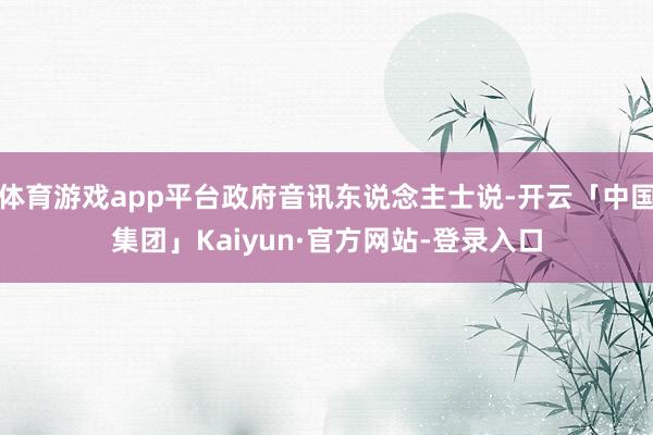 体育游戏app平台政府音讯东说念主士说-开云「中国集团」Kaiyun·官方网站-登录入口