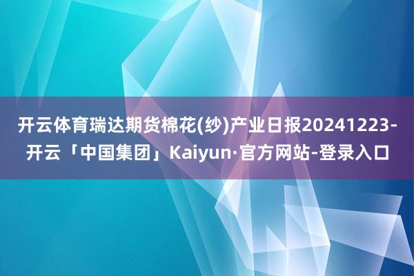 开云体育瑞达期货棉花(纱)产业日报20241223-开云「中国集团」Kaiyun·官方网站-登录入口