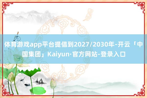 体育游戏app平台提倡到2027/2030年-开云「中国集团」Kaiyun·官方网站-登录入口
