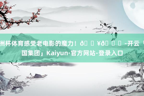 欧洲杯体育感受老电影的魔力！🎥🍃-开云「中国集团」Kaiyun·官方网站-登录入口