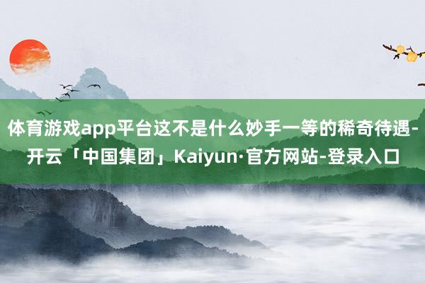 体育游戏app平台这不是什么妙手一等的稀奇待遇-开云「中国集团」Kaiyun·官方网站-登录入口