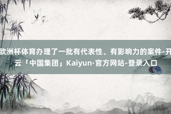 欧洲杯体育办理了一批有代表性、有影响力的案件-开云「中国集团」Kaiyun·官方网站-登录入口