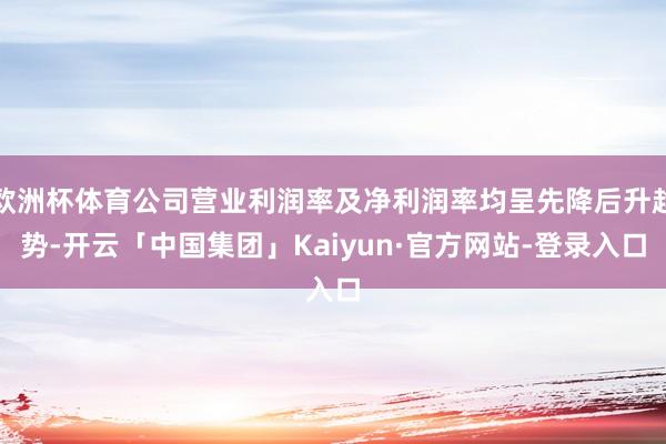 欧洲杯体育公司营业利润率及净利润率均呈先降后升趋势-开云「中国集团」Kaiyun·官方网站-登录入口