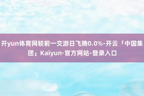 开yun体育网较前一交游日飞腾0.0%-开云「中国集团」Kaiyun·官方网站-登录入口