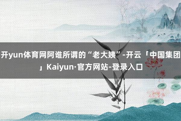 开yun体育网阿谁所谓的“老大姨”-开云「中国集团」Kaiyun·官方网站-登录入口