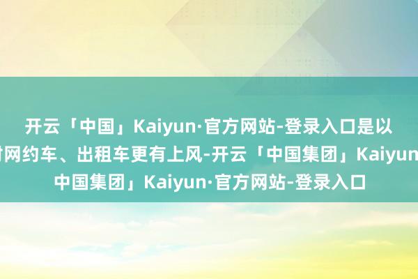 开云「中国」Kaiyun·官方网站-登录入口是以顺风车的价钱也相对网约车、出租车更有上风-开云「中国集团」Kaiyun·官方网站-登录入口