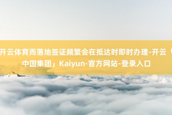 开云体育而落地签证频繁会在抵达时即时办理-开云「中国集团」Kaiyun·官方网站-登录入口