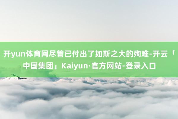 开yun体育网尽管已付出了如斯之大的殉难-开云「中国集团」Kaiyun·官方网站-登录入口