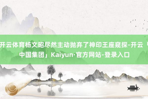 开云体育杨文昭尽然主动抛弃了神印王座窥探-开云「中国集团」Kaiyun·官方网站-登录入口