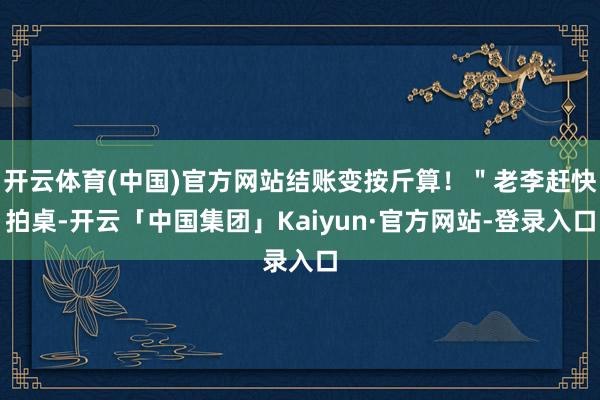 开云体育(中国)官方网站结账变按斤算！＂老李赶快拍桌-开云「中国集团」Kaiyun·官方网站-登录入口