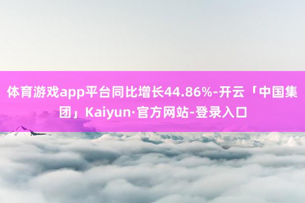 体育游戏app平台同比增长44.86%-开云「中国集团」Kaiyun·官方网站-登录入口