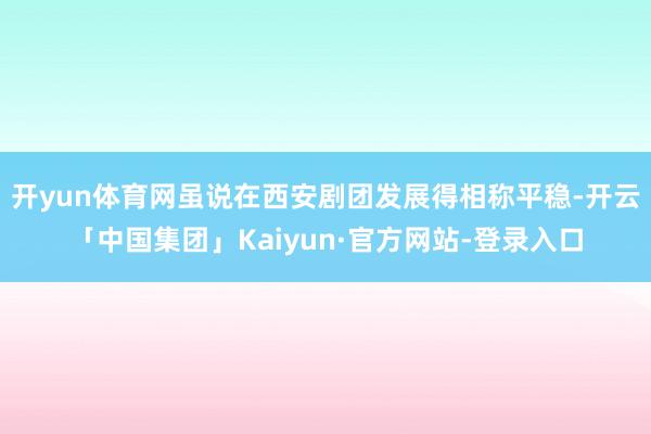 开yun体育网虽说在西安剧团发展得相称平稳-开云「中国集团」Kaiyun·官方网站-登录入口