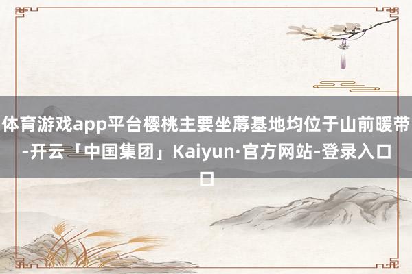 体育游戏app平台樱桃主要坐蓐基地均位于山前暖带-开云「中国集团」Kaiyun·官方网站-登录入口