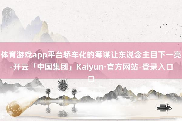 体育游戏app平台轿车化的筹谋让东说念主目下一亮-开云「中国集团」Kaiyun·官方网站-登录入口