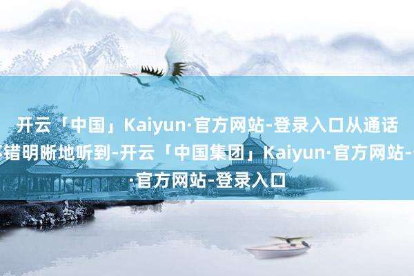 开云「中国」Kaiyun·官方网站-登录入口从通话纪录中不错明晰地听到-开云「中国集团」Kaiyun·官方网站-登录入口