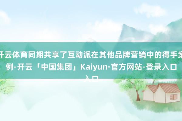 开云体育同期共享了互动派在其他品牌营销中的得手案例-开云「中国集团」Kaiyun·官方网站-登录入口