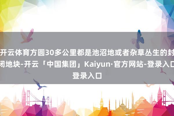 开云体育方圆30多公里都是池沼地或者杂草丛生的封闭地块-开云「中国集团」Kaiyun·官方网站-登录入口