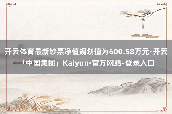 开云体育最新钞票净值规划值为600.58万元-开云「中国集团」Kaiyun·官方网站-登录入口