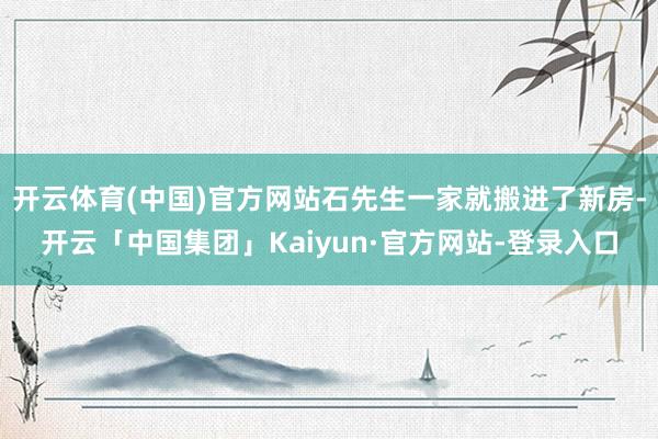 开云体育(中国)官方网站石先生一家就搬进了新房-开云「中国集团」Kaiyun·官方网站-登录入口