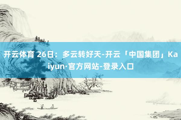 开云体育 26日：多云转好天-开云「中国集团」Kaiyun·官方网站-登录入口