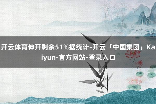 开云体育伸开剩余51%据统计-开云「中国集团」Kaiyun·官方网站-登录入口