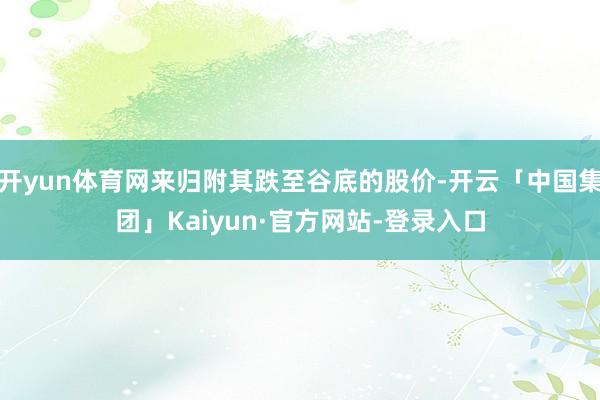 开yun体育网来归附其跌至谷底的股价-开云「中国集团」Kaiyun·官方网站-登录入口