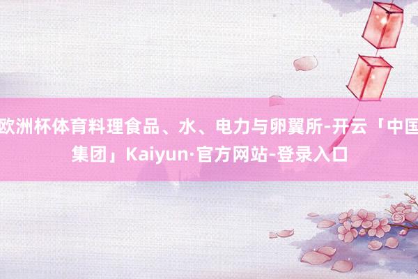 欧洲杯体育料理食品、水、电力与卵翼所-开云「中国集团」Kaiyun·官方网站-登录入口