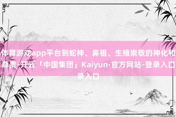体育游戏app平台到蛇神、鼻祖、生殖崇敬的神化和尊贵-开云「中国集团」Kaiyun·官方网站-登录入口