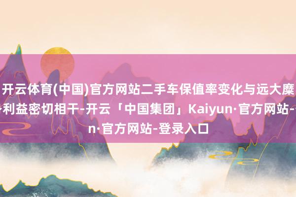 开云体育(中国)官方网站二手车保值率变化与远大糜费者亲身利益密切相干-开云「中国集团」Kaiyun·官方网站-登录入口