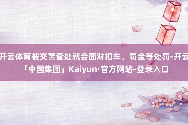 开云体育被交警查处就会面对扣车、罚金等处罚-开云「中国集团」Kaiyun·官方网站-登录入口